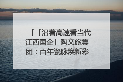 「沿着高速看当代江西国企」陶文旅集团：百年瓷脉焕新彩 文旅融合谱华章