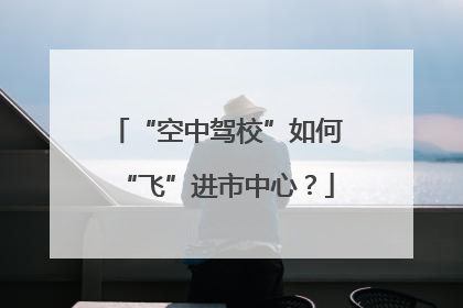 “空中驾校”如何“飞”进市中心？