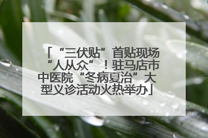 “三伏贴”首贴现场“人从众”！驻马店市中医院“冬病夏治”大型义诊活动火热举办