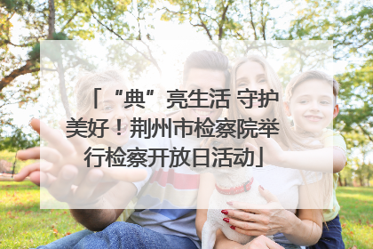“典”亮生活 守护美好！荆州市检察院举行检察开放日活动