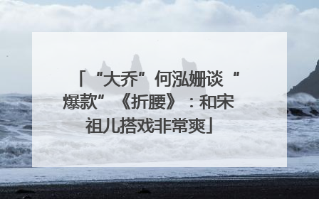 “大乔”何泓姗谈“爆款”《折腰》：和宋祖儿搭戏非常爽
