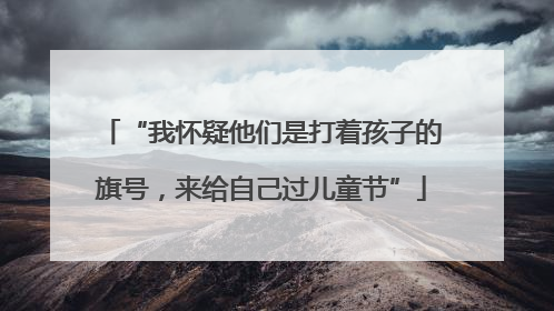 “我怀疑他们是打着孩子的旗号，来给自己过儿童节”