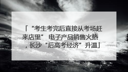 “考生考完后直接从考场赶来店里” 电子产品销售火热，长沙“后高考经济”升温