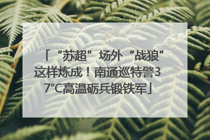 “苏超”场外“战狼”这样炼成！南通巡特警37℃高温砺兵锻铁军