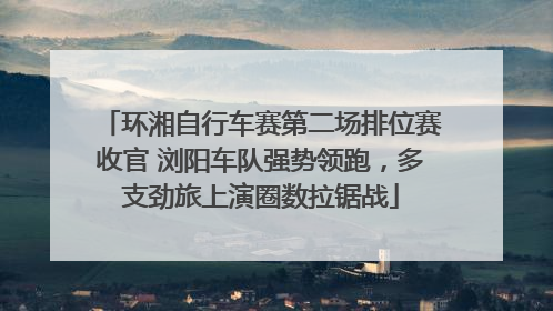 环湘自行车赛第二场排位赛收官 浏阳车队强势领跑，多支劲旅上演圈数拉锯战