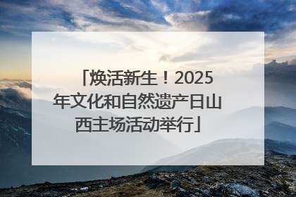 焕活新生！2025年文化和自然遗产日山西主场活动举行