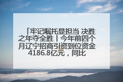牢记嘱托显担当 决胜之年夺全胜丨今年前四个月辽宁招商引资到位资金4186.8亿元，同比增长17.4%