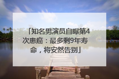 知名男演员自曝第4次患癌：最多剩9年寿命，将安然告别