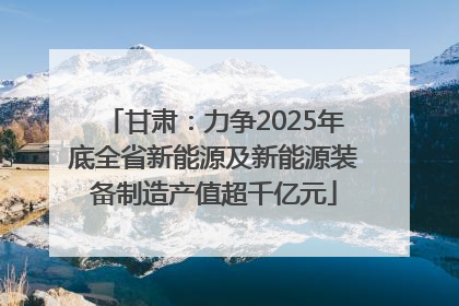 甘肃：力争2025年底全省新能源及新能源装备制造产值超千亿元