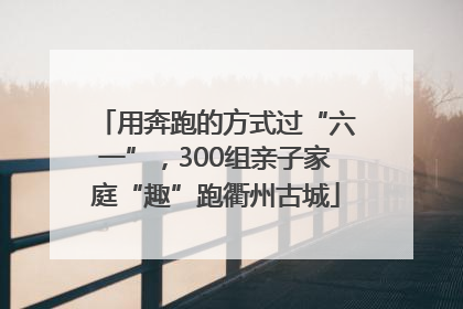 用奔跑的方式过“六一”，300组亲子家庭“趣”跑衢州古城