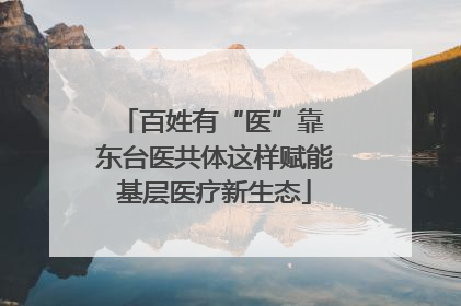 百姓有“医”靠 东台医共体这样赋能基层医疗新生态