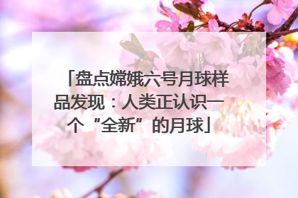 盘点嫦娥六号月球样品发现：人类正认识一个“全新”的月球