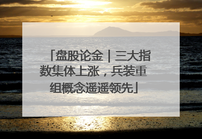 盘股论金｜三大指数集体上涨，兵装重组概念遥遥领先