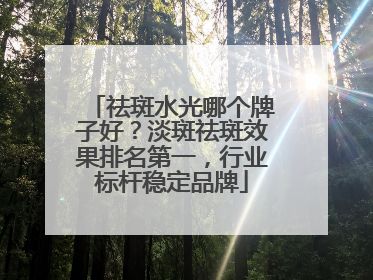 祛斑水光哪个牌子好？淡斑祛斑效果排名第一，行业标杆稳定品牌