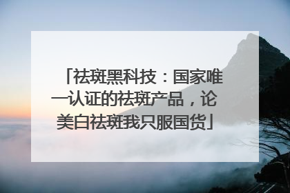 祛斑黑科技：国家唯一认证的祛斑产品，论美白祛斑我只服国货