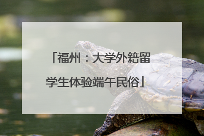 福州：大学外籍留学生体验端午民俗