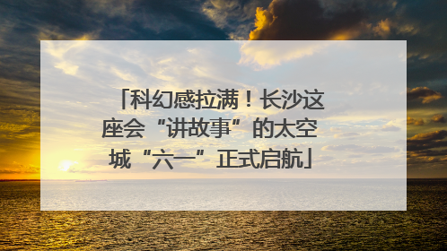 科幻感拉满！长沙这座会“讲故事”的太空城“六一”正式启航