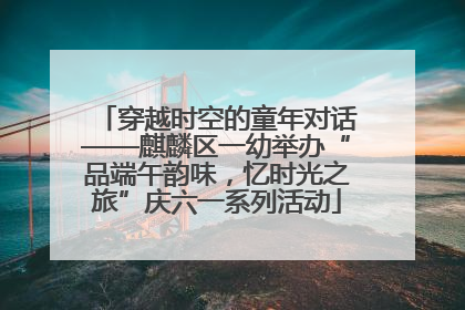 穿越时空的童年对话——麒麟区一幼举办“品端午韵味，忆时光之旅”庆六一系列活动