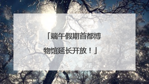 端午假期首都博物馆延长开放！
