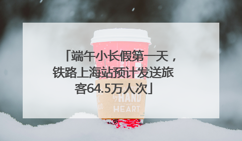 端午小长假第一天，铁路上海站预计发送旅客64.5万人次