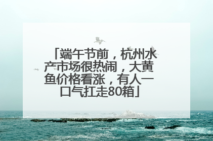 端午节前，杭州水产市场很热闹，大黄鱼价格看涨，有人一口气扛走80箱