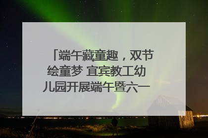 端午藏童趣，双节绘童梦 宜宾教工幼儿园开展端午暨六一亲子游园活动