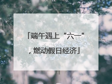 端午遇上“六一”，燃动假日经济