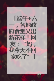 端午+六一，各地政府食堂又出新花样！网友：“妈，我今天不回家吃了”
