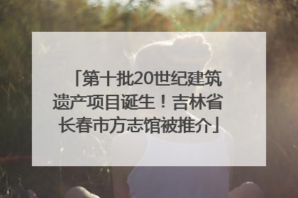 第十批20世纪建筑遗产项目诞生！吉林省长春市方志馆被推介