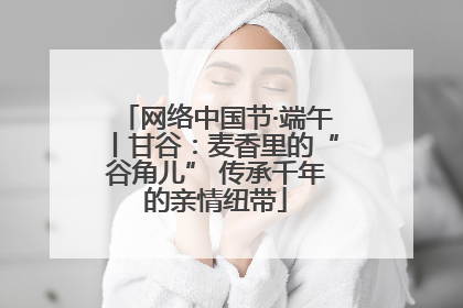 网络中国节·端午丨甘谷：麦香里的“谷角儿” 传承千年的亲情纽带