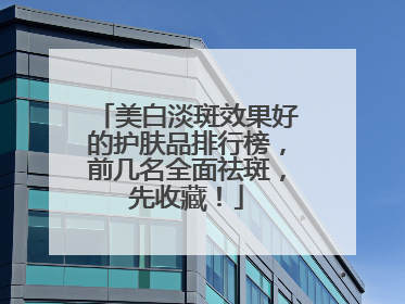 美白淡斑效果好的护肤品排行榜，前几名全面祛斑，先收藏！