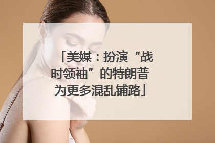 美媒：扮演“战时领袖”的特朗普为更多混乱铺路