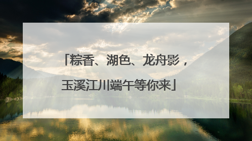 粽香、湖色、龙舟影，玉溪江川端午等你来