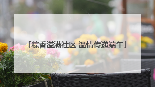 粽香溢满社区 温情传递端午