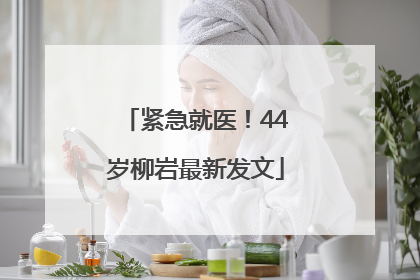 紧急就医！44岁柳岩最新发文