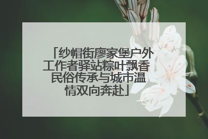 纱帽街廖家堡户外工作者驿站粽叶飘香 民俗传承与城市温情双向奔赴