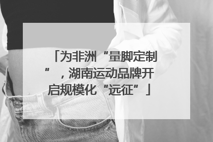 为非洲“量脚定制”，湖南运动品牌开启规模化“远征”