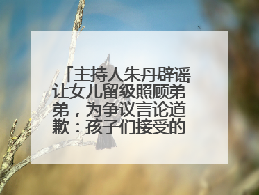 主持人朱丹辟谣让女儿留级照顾弟弟，为争议言论道歉：孩子们接受的是混龄教育，感恩每一条批评