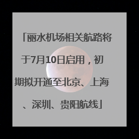 丽水机场相关航路将于7月10日启用，初期拟开通至北京、上海、深圳、贵阳航线