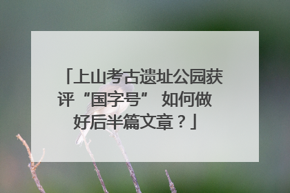 上山考古遗址公园获评“国字号” 如何做好后半篇文章？