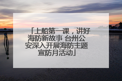 上船第一课，讲好海防新故事 台州公安深入开展海防主题宣防月活动