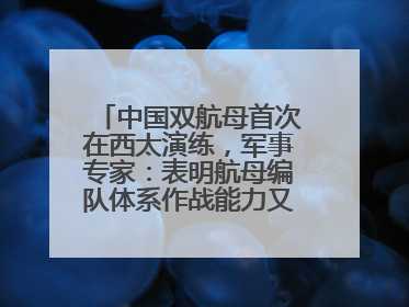 中国双航母首次在西太演练，军事专家：表明航母编队体系作战能力又上新台阶