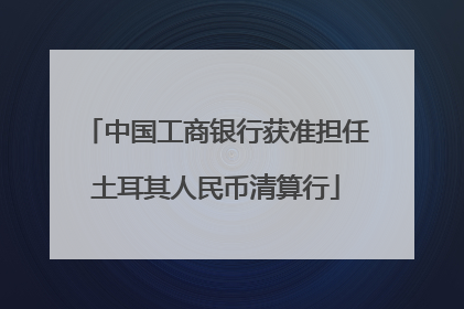 中国工商银行获准担任土耳其人民币清算行