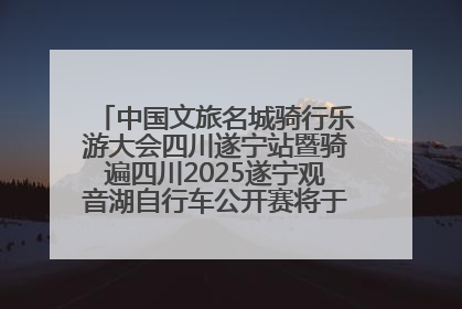 中国文旅名城骑行乐游大会四川遂宁站暨骑遍四川2025遂宁观音湖自行车公开赛将于6月22日开赛