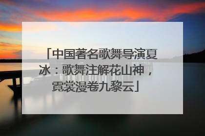 中国著名歌舞导演夏冰：歌舞注解花山神，霓裳漫卷九黎云