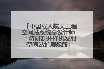 中国载人航天工程空间站系统总设计师：将研制并择机发射空间站扩展舱段