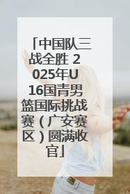 中国队三战全胜 2025年U16国青男篮国际挑战赛（广安赛区）圆满收官