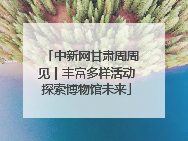 中新网甘肃周周见｜丰富多样活动探索博物馆未来