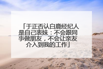 于正否认白鹿经纪人是自己表妹：不会跟同事做朋友，不会让亲友介入到我的工作