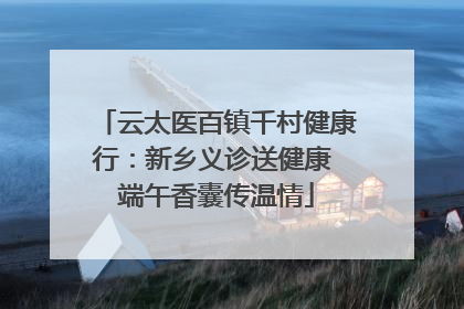 云太医百镇千村健康行：新乡义诊送健康 端午香囊传温情